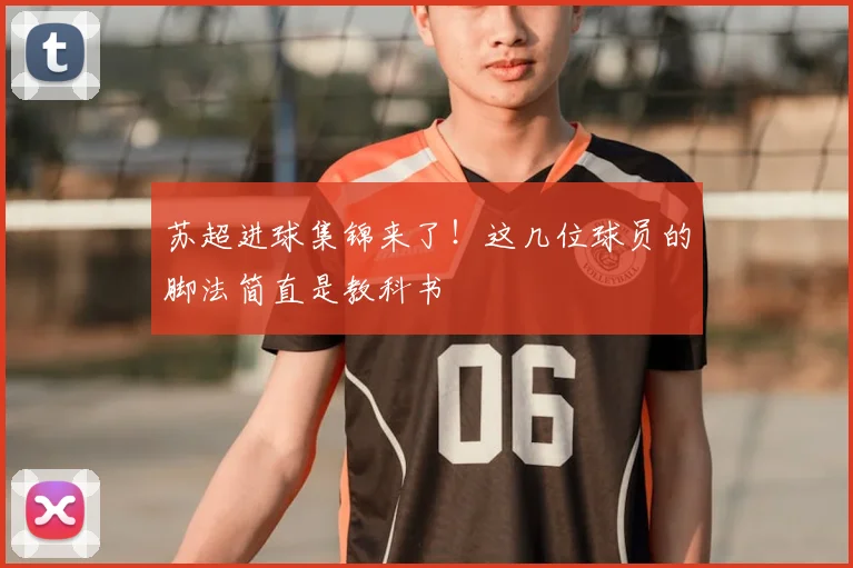 苏超进球集锦来了!这几位球员的脚法简直是教科书