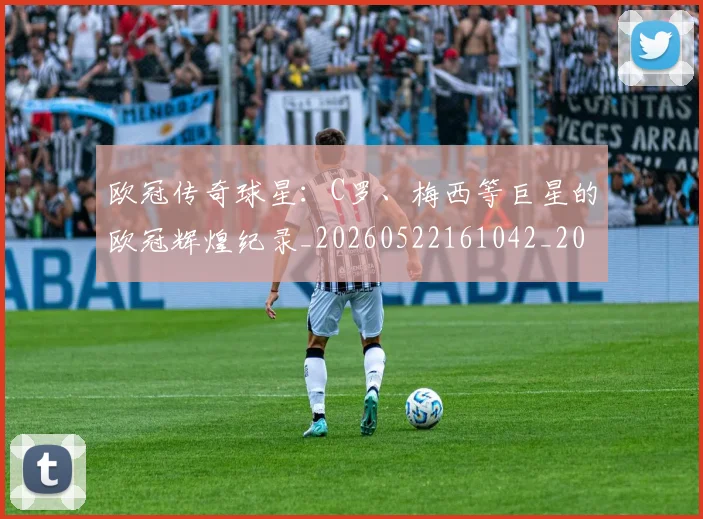 欧冠传奇球星：C罗、梅西等巨星的欧冠辉煌纪录_20260522161042_20260801161718