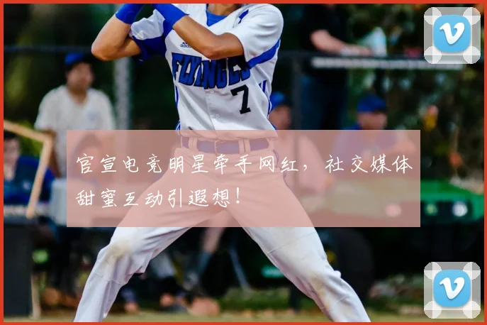 官宣电竞明星牵手网红,社交媒体甜蜜互动引遐想!