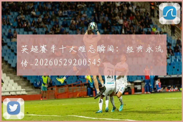 英超赛季十大难忘瞬间：经典永流传_20260529200545