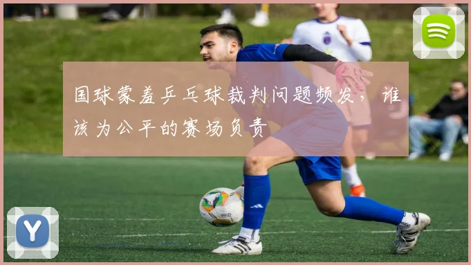 国球蒙羞乒乓球裁判问题频发,谁该为公平的赛场负责