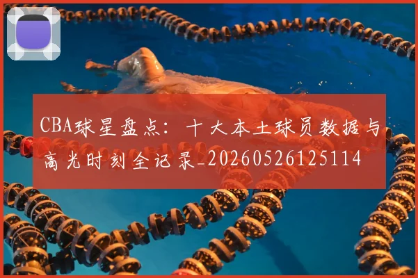 CBA球星盘点：十大本土球员数据与高光时刻全记录_20260526125114
