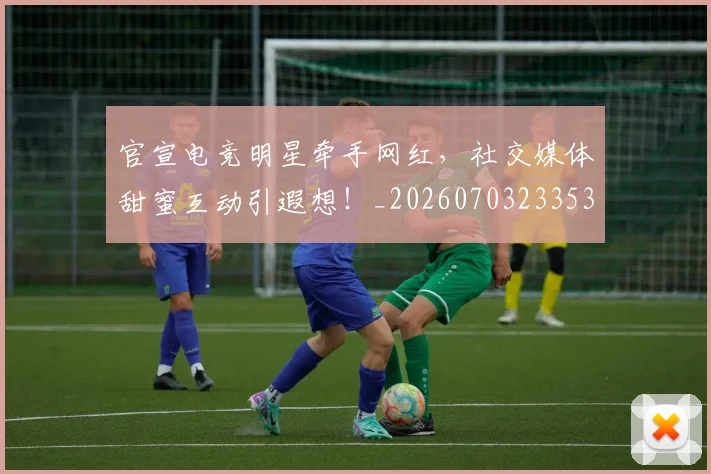 官宣电竞明星牵手网红，社交媒体甜蜜互动引遐想！_20260703233537