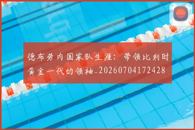德布劳内国家队生涯:带领比利时黄金一代的领袖_20260704172428