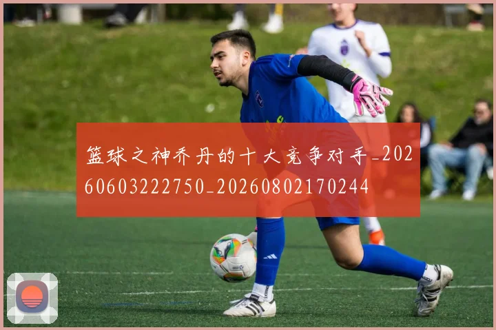 篮球之神乔丹的十大竞争对手_20260603222750_20260802170244