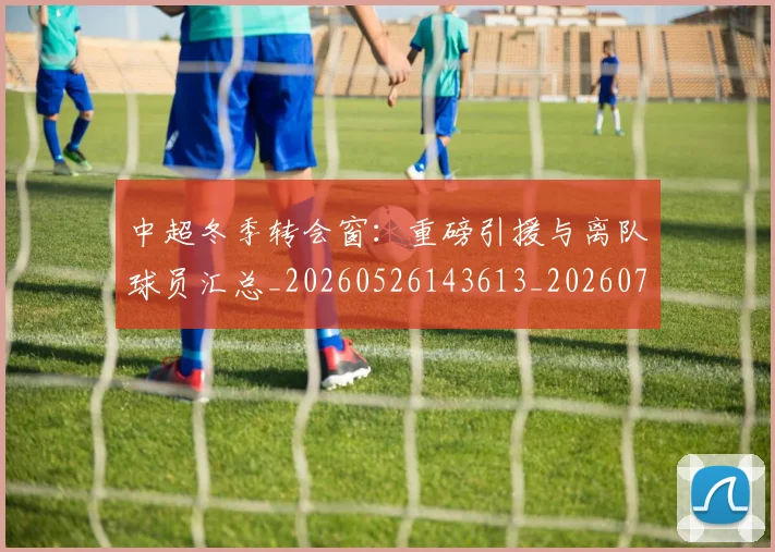中超冬季转会窗:重磅引援与离队球员汇总_20260526143613_20260703204033_20260716185344