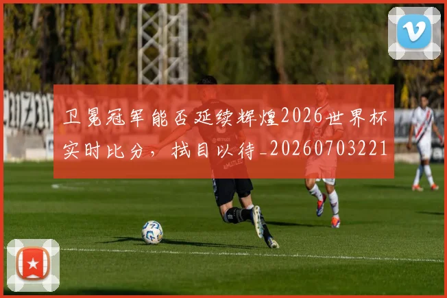 卫冕冠军能否延续辉煌2026世界杯实时比分,拭目以待_20260703221115