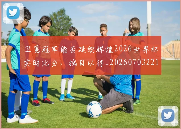 卫冕冠军能否延续辉煌2026世界杯实时比分，拭目以待_20260703221115