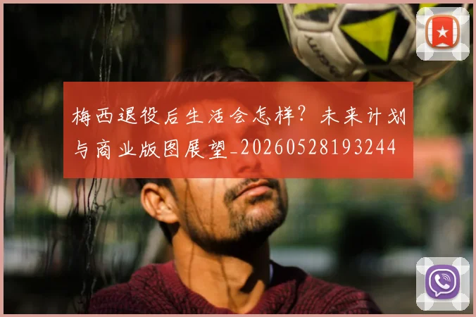 梅西退役后生活会怎样?未来计划与商业版图展望_20260528193244