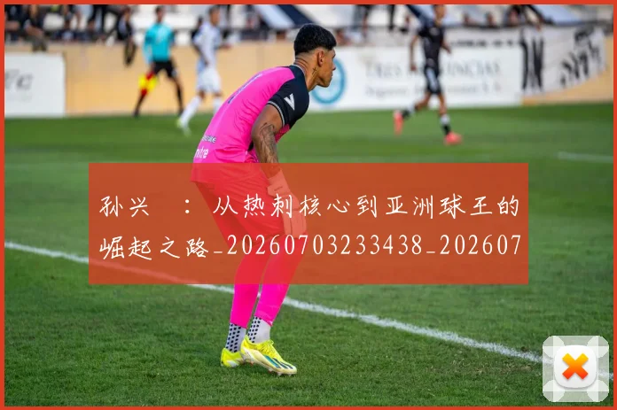 孙兴慜：从热刺核心到亚洲球王的崛起之路_20260703233438_20260720193211