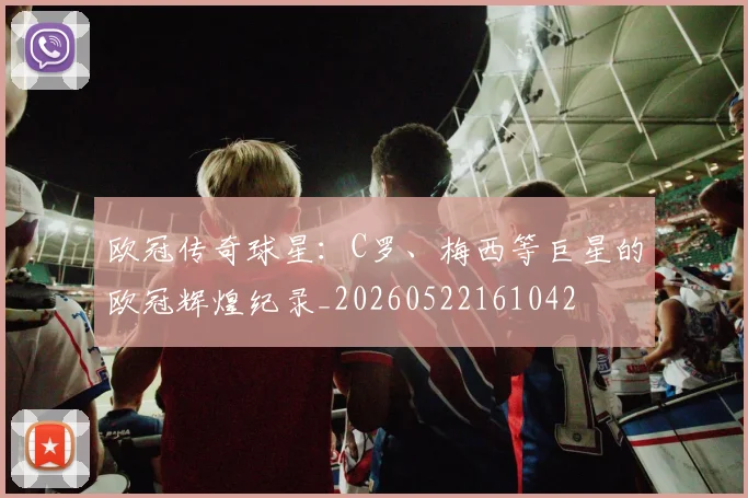 欧冠传奇球星：C罗、梅西等巨星的欧冠辉煌纪录_20260522161042