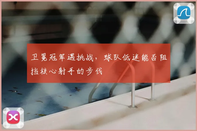 卫冕冠军遇挑战，球队低迷能否阻挡核心射手的步伐