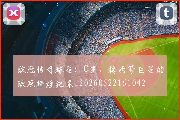 欧冠传奇球星:C罗、梅西等巨星的欧冠辉煌纪录_20260522161042
