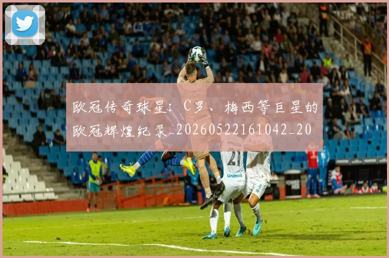 欧冠传奇球星:C罗、梅西等巨星的欧冠辉煌纪录_20260522161042_20260801161718
