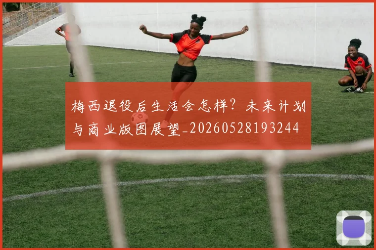 梅西退役后生活会怎样？未来计划与商业版图展望_20260528193244