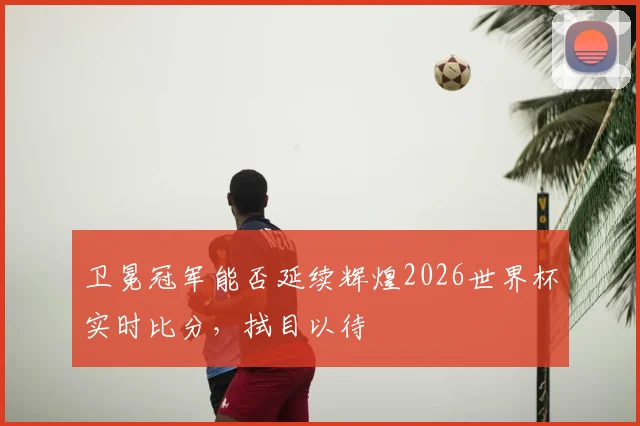 卫冕冠军能否延续辉煌2026世界杯实时比分,拭目以待