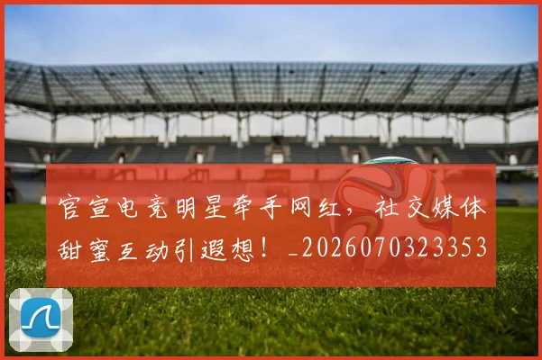 官宣电竞明星牵手网红,社交媒体甜蜜互动引遐想!_20260703233537