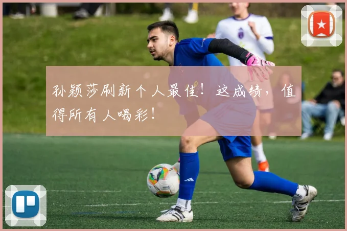 孙颖莎刷新个人最佳!这成绩,值得所有人喝彩!